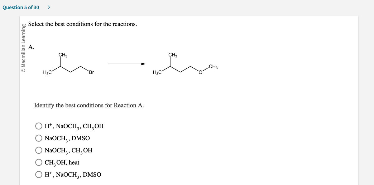 **Question 5 of 30**

---

### Select the best conditions for the reactions.

**A.**

![Chemical Reaction] 

The image depicts a chemical reaction where a molecule with the structure:

```
       CH₃
        |
       CH₃-CH⁻-CH₂-CH₂-Br   →   CH₃-CH⁻-CH₂-CH₂-O-CH₃ 
                                          |
                                      CH₃
```

is transformed into another molecule with the structure:

```
   CH₃   CH₃
  |       |
CH₃-CH-CH₂-CH₂-O-CH₃
```

#### Identify the best conditions for Reaction A.

- ☐ **H⁺, NaOCH₃, CH₃OH**
- ☐ **NaOCH₃, DMSO**
- ☐ **NaOCH₃, CH₃OH**
- ☐ **CH₃OH, heat**
- ☐ **H⁺, NaOCH₃, DMSO**

---

In this question, you need to determine which set of conditions will facilitate the given chemical transformation. Each option presents a different combination of reagents and solvent conditions that can affect the progress and yield of the reaction indicated. Analyzing the chemical structure and predicting the mechanism can guide you toward selecting the optimal reaction conditions.