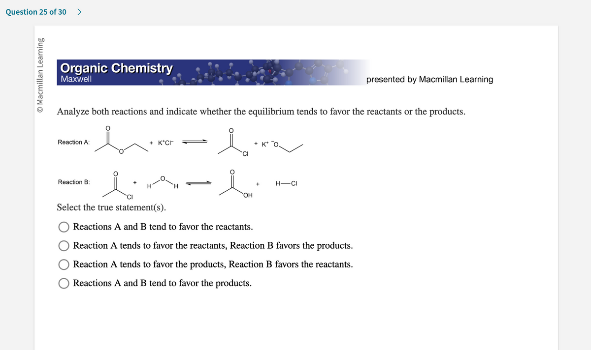 Question 25 of 30 >
O Macmillan Learning
Organic Chemistry
Maxwell
Analyze both reactions and indicate whether the equilibrium tends to favor the reactants or the products.
i
Reaction A:
Reaction B:
+
+ K+CI-
H
H
OH
+ K+
+
H-CI
presented by Macmillan Learning
CI
Select the true statement(s).
Reactions A and B tend to favor the reactants.
Reaction A tends to favor the reactants, Reaction B favors the products.
Reaction A tends to favor the products, Reaction B favors the reactants.
Reactions A and B tend to favor the products.