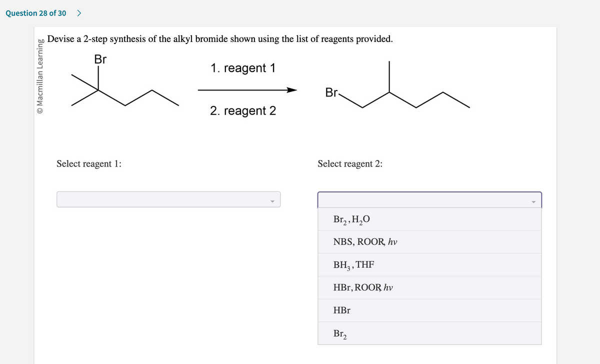 **Question 28 of 30**

### Devise a 2-step synthesis of the alkyl bromide shown using the list of reagents provided.

The image shows a chemical reaction sequence where an alkyl bromide is being synthesized from a different alkyl bromide through a 2-step reaction. There are two empty fields labeled "Select reagent 1:" and "Select reagent 2:" where you can choose the appropriate reagents from a dropdown list.

#### Reaction Scheme:
  
     Br          1. reagent 1           Br
     |  ------------->  |
     / \                       /   \
       \ /                      \ /

#### Available Reagents:
For "Select reagent 1":
- (Dropdown is not shown in the image)

For "Select reagent 2":
- Br₂, H₂O
- NBS, ROOR, hv
- BH₃, THF
- HBr, ROOR, hv
- HBr
- Br₂

The task is to choose the correct reagents to carry out the 2-step synthesis of the alkyl bromide depicted in the diagram. The starting material consists of an alkyl bromide (positioned on the middle carbon of a chain) and the final product shows the bromide on the adjacent carbon atom. 

This is a transformation task in organic chemistry focused on utilizing suitable reagents to achieve the specified molecular conversion through two steps.

[End of Transcription]