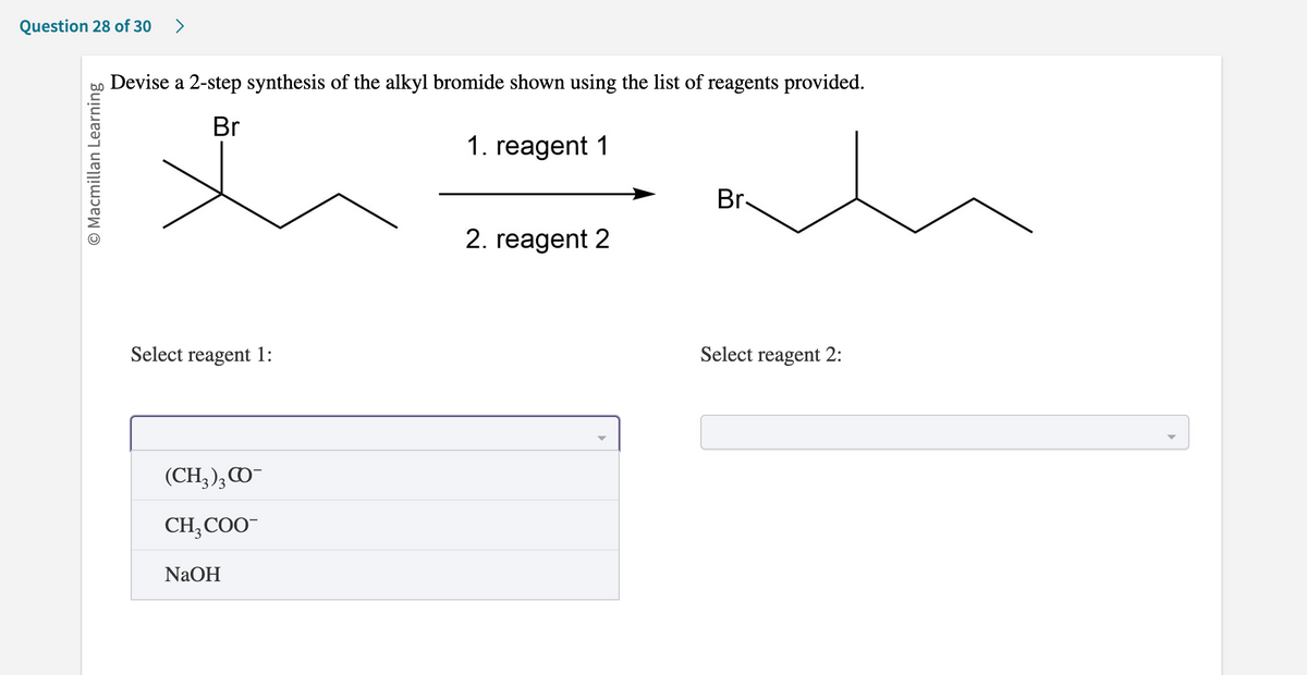 ### Organic Chemistry Problem: Synthesis of Alkyl Bromide

#### Question 28 of 30

**Task:** Devise a 2-step synthesis of the alkyl bromide shown using the list of reagents provided.

![Chemical Structures](image_url)

**Instructions:** 
You are given the starting material and the final product structures. Use the drop-down menus to select the appropriate reagents for each synthesis step.

1. Reaction Scheme:

   ![Reaction Scheme](reaction_scheme_image_url)

   - **Step 1 (Reagent 1)**: 
     This involves the selection of the first reagent from the list provided, which will facilitate the conversion of the starting material to an intermediate.
   
   - **Step 2 (Reagent 2)**: 
     This involves the selection of the second reagent, which will convert the intermediate to the desired product.

2. **Select Reagent 1:**

   - **(CH₃)₃CO⁻**
   - **CH₃COO⁻**
   - **NaOH**

3. **Select Reagent 2:**
  
   - [Dropdown menu for selecting the second reagent; options not provided in the image]

**Explanation of Diagrams and Graphs:**

- **Starting Material (Left Structure):**
  The left structure shows an alkyl chain with a bromine atom attached to the second carbon atom.

- **Reaction Scheme Arrow:**
  An arrow indicates the progression from the starting material through reagent 1 and reagent 2 to the final product.

- **Final Product (Right Structure):**
  The right structure is the alkyl bromide product, where bromine is attached to the second carbon in the alkyl chain. 

Utilize this reaction scheme to choose the correct reagents for the synthesis steps required to produce the desired alkyl bromide.