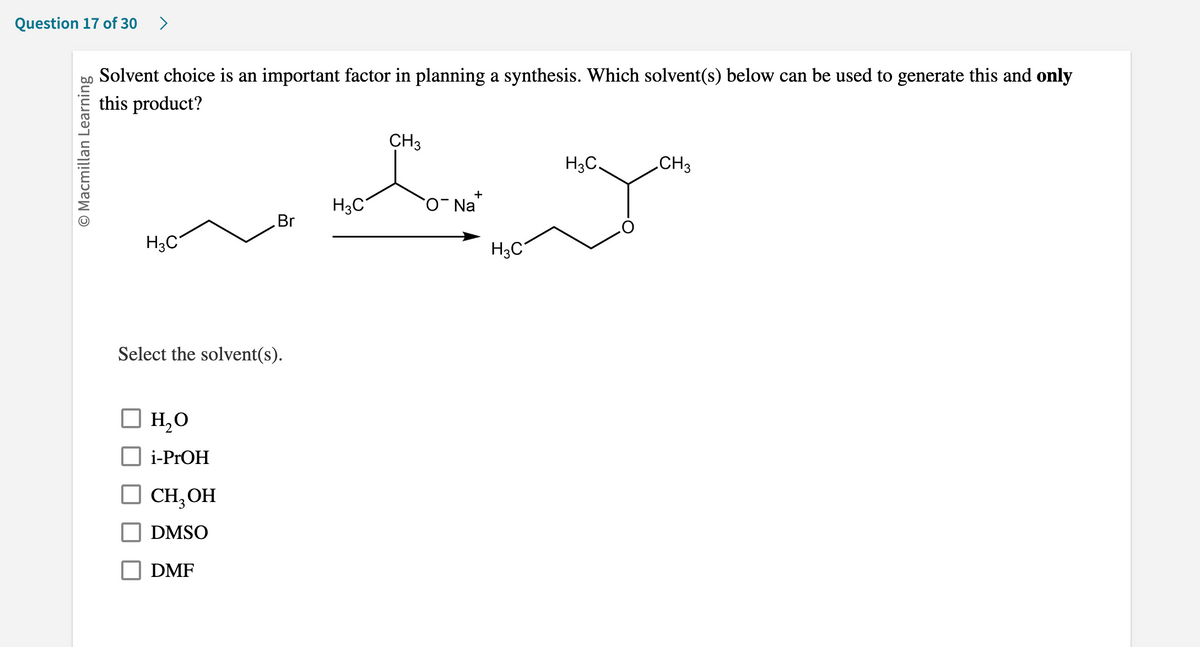 **Question 17 of 30**

**Solvent choice is an important factor in planning a synthesis. Which solvent(s) below can be used to generate this and only this product?**

**[Image Description]**
The image shows a chemical reaction where an alkyl bromide (CH₃CH₂Br) reacts with a sodium alkoxide (CH₃CH₂O⁻ Na⁺) to form an ether product (CH₃CH₂OCH₂CH₃).

**Options:**
- ☐ H₂O
- ☐ i-PrOH
- ☐ CH₃OH
- ☐ DMSO
- ☐ DMF

**[End of Image Description]**

**Select the solvent(s).**