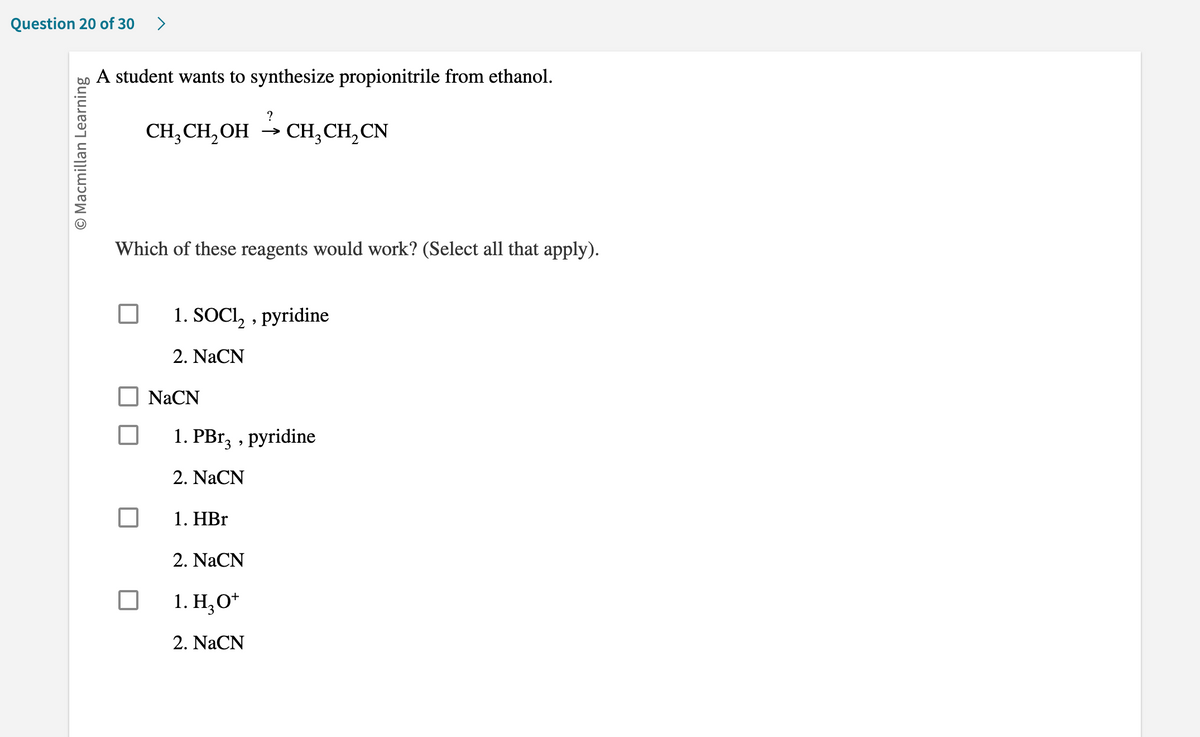 Question 20 of 30 >
O Macmillan Learning
A student wants to synthesize propionitrile from ethanol.
CH₂CH₂OH
?
CH₂ CH₂ CN
Which of these reagents would work? (Select all that apply).
NaCN
1. SOCI₂, pyridine
2. NaCN
1. PBr3, pyridine
2. NaCN
1. HBr
2. NaCN
1. H₂O+
2. NaCN