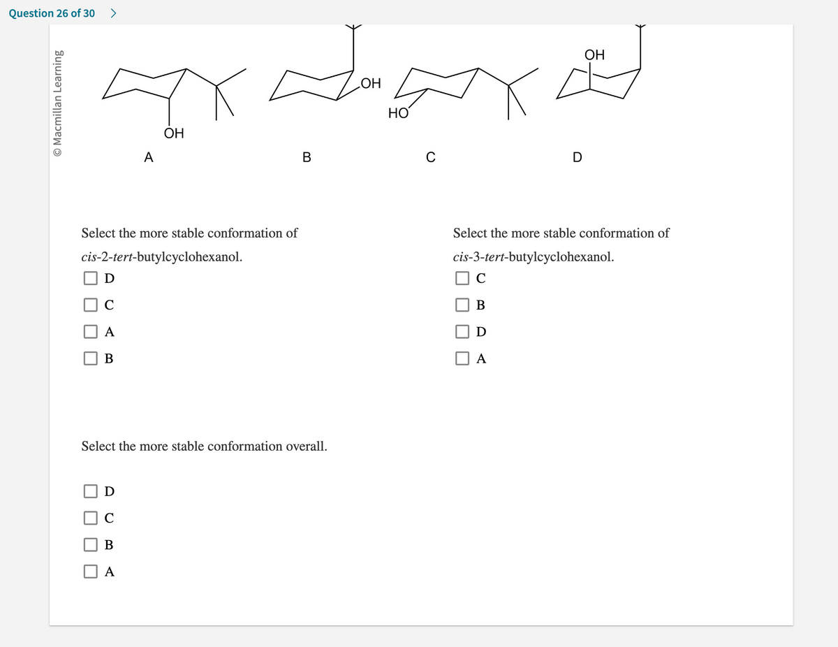 Question 26 of 30 >
O Macmillan Learning
D
C
A
B
OH
Xx
НО
A
Select the more stable conformation of
cis-2-tert-butylcyclohexanol.
D
с
B
A
ОН
B
Select the more stable conformation overall.
C
D
C
B
D
A
OH
Select the more stable conformation of
cis-3-tert-butylcyclohexanol.