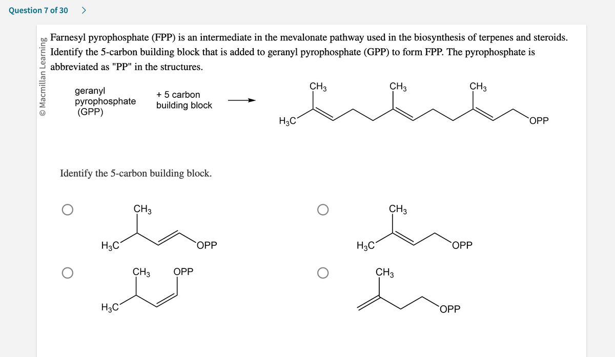 Question 7 of 30
O Macmillan Learning
>
Farnesyl pyrophosphate (FPP) is an intermediate in the mevalonate pathway used in the biosynthesis of terpenes and steroids.
Identify the 5-carbon building block that is added to geranyl pyrophosphate (GPP) to form FPP. The pyrophosphate is
abbreviated as "PP" in the structures.
geranyl
pyrophosphate
(GPP)
Identify the 5-carbon building block.
H3C
H3C
CH3
+ 5 carbon
building block
CH3
OPP
SOPP
H3C
CH3
CH₂
CH3
m
H3C
CH3
CH₂
SOPP
OPP
OPP