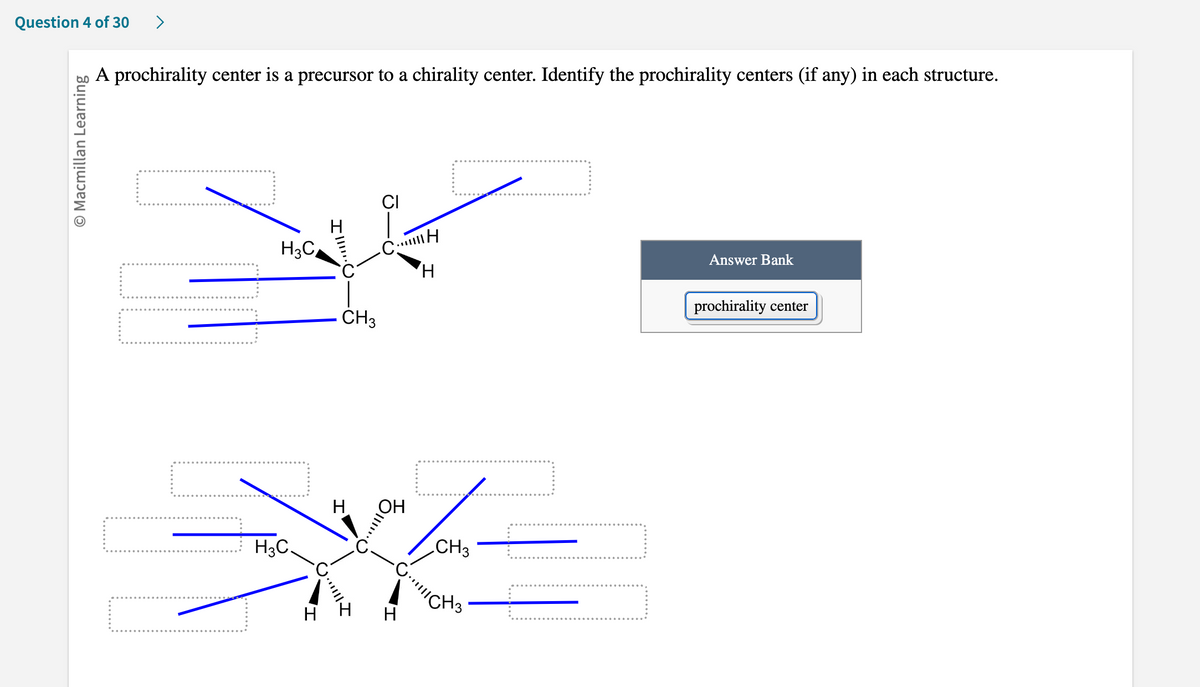 ### Identifying Prochirality Centers in Organic Compounds

**Concept Explanation:**
A prochirality center is a precursor to a chirality center. In other words, it is an atom in a molecule that can become a chirality center (stereocenter) through a single chemical modification, such as the addition or substitution of a group. 

**Question:**
Identify the prochirality centers (if any) in each structure below.

#### Diagram Explanations:

**First Structure:**
- This structure shows a carbon atom bonded to four groups: a chlorine (Cl) atom, a hydrogen (H) atom, a methyl group (CH₃), and another carbon atom (part of a larger structure not fully shown).
- The carbon atom in the center of this structure is marked to indicate it might be considered for chirality.

**Labels and Functions:**
- There are multiple dashed outlines with arrows pointing to specific bonds attached to the central carbon atom.
- One of these outlines should be labeled "prochirality center" to identify the prochirality center.

**Second Structure:**
- This structure shows a more complex carbon chain with a central carbon atom attached to an oxygen-hydrogen (OH) group, a hydrogen (H) atom, a methyl group (CH₃), and another carbon chain.
- Similarly, the central carbon atoms in this structure are marked to evaluate potential prochirality centers.

**Labels and Functions:**
- As in the previous diagram, there are multiple dashed outlines with arrows pointing to specific bonds, indicating the groups attached to the atoms under consideration.
- Relevant prochirality centers need to be correctly identified by labeling the boxes accordingly.

**Answer Bank:**
- A section labeled "Answer Bank" contains a tag that reads "prochirality center." This tag is to be used to label the appropriate centers in the diagrams above.

By carefully examining the attached groups for each carbon atom and considering whether changing one group would create a stereocenter, students can identify the prochirality centers in these structures.

---

**Educational Note:**
Understanding prochirality is essential in stereochemistry and is fundamental for students exploring more complex organic synthesis and reactions, especially in pharmaceutical chemistry where chirality can significantly affect drug behavior.