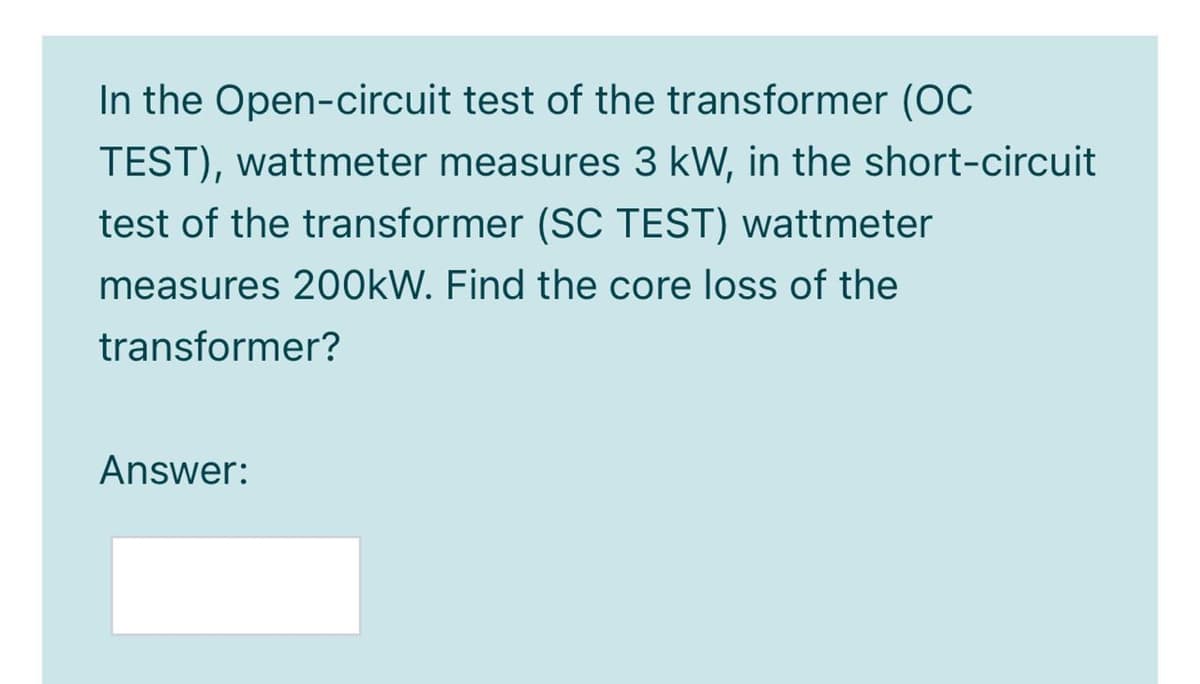 In the Open-circuit test of the transformer (OC
TEST), wattmeter measures 3 kW, in the short-circuit
test of the transformer (SC TEST) wattmeter
measures 200KW. Find the core loss of the
transformer?
Answer:
