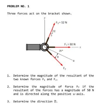 PROBLEM NO. 1
Three forces act on the bracket shown.
F₂=52 N
12
25*
F₁ = 80 N
F₂
1. Determine the magnitude of the resultant of the
two known forces F₁ and F₁.
2. Determine the magnitude of force F₂ if the
resultant of the forces has a magnitude of 50 N
and is directed along the positive u-axis.
3. Determine the direction 7.