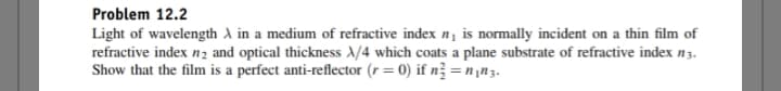 Problem 12.2
Light of wavelength A in a medium of refractive index n₁ is normally incident on a thin film of
refractive index n₂ and optical thickness X/4 which coats a plane substrate of refractive index n3.
Show that the film is a perfect anti-reflector (r = 0) if n² = n₁n3.