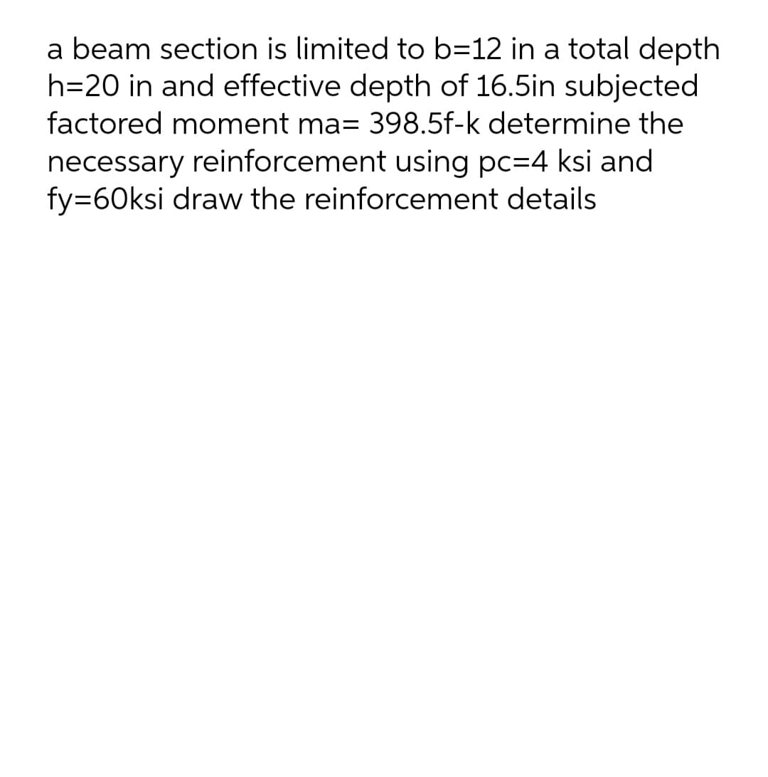 a beam section is limited to b=12 in a total depth
h=20 in and effective depth of 16.5in subjected
factored moment ma= 398.5f-k determine the
necessary reinforcement using pc=4 ksi and
fy=60ksi draw the reinforcement details
