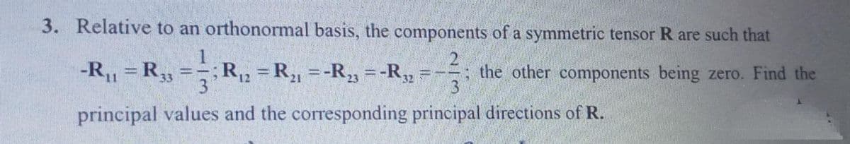 3. Relative to an orthonormal basis, the components of a symmetric tensor R are such that
1
-R,, = R,3
R2 = R, =-R23 = -R,,
3
the other components being zero. Find the
3
principal values and the corresponding principal directions of R.
