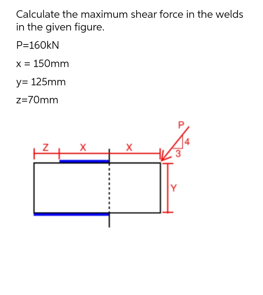 Calculate the maximum shear force in the welds
in the given figure.
P=160kN
X = 150mm
y= 125mm
z=70mm
4
Y
N
