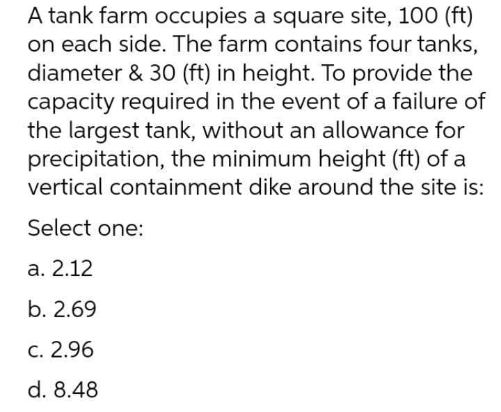 A tank farm occupies a square site, 100 (ft)
on each side. The farm contains four tanks,
diameter & 30 (ft) in height. To provide the
capacity required in the event of a failure of
the largest tank, without an allowance for
precipitation, the minimum height (ft) of a
vertical containment dike around the site is:
Select one:
а. 2.12
b. 2.69
С. 2.96
d. 8.48
