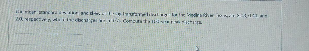 The mean, standard deviation, and skew of the log transformed discharges for the Medina River, Texas, are 3.03, 0.41, and
2.0, respectively, where the discharges are in ft°/s. Compute the 100-year peak discharge.
