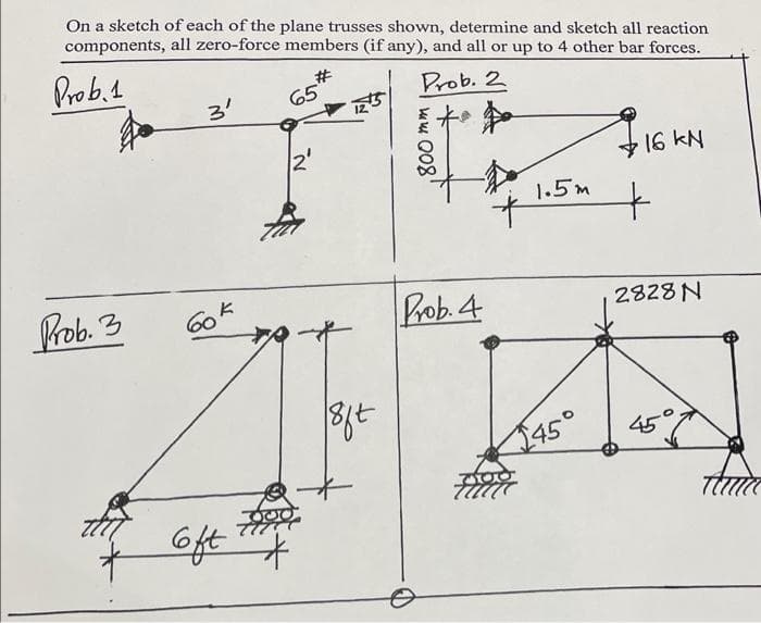 On a sketch of each of the plane trusses shown, determine and sketch all reaction
components, all zero-force members (if any), and all or up to 4 other bar forces.
Prob.1
#3
Prob. 2
3'
16 KN
1.5m
Prob. 3
Bob. 4
2828 N
45
2450
Gft
k Q08'
