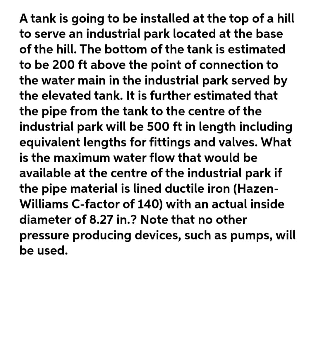 A tank is going to be installed at the top of a hill
to serve an industrial park located at the base
of the hill. The bottom of the tank is estimated
to be 200 ft above the point of connection to
the water main in the industrial park served by
the elevated tank. It is further estimated that
the pipe from the tank to the centre of the
industrial park will be 500 ft in length including
equivalent lengths for fittings and valves. What
is the maximum water flow that would be
available at the centre of the industrial park if
the pipe material is lined ductile iron (Hazen-
Williams C-factor of 140) with an actual inside
diameter of 8.27 in.? Note that no other
pressure producing devices, such as pumps, will
be used.
