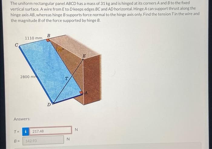 The uniform rectangular panel ABCD has a mass of 31 kg and is hinged at its corners A and B to the fixed
vertical surface. A wire from E to D keeps edges BC and AD horizontal. Hinge A can support thrust along the
hinge axis AB, whereas hinge B supports force normal to the hinge axis only. Find the tension T in the wire and
the magnitude B of the force supported by hinge B.
T =
1110 mm
Answers:
B=
2800 mm
217.48
142.93
B
D
20⁰
T
N
N
E