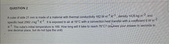 QUESTION 2
A cube of side 21 mm is made of a material with thermal conductivity 182 W m-1 K-1, density 1426 kg m-3, and
specific heat 2562 J kg-1 K-1. It is exposed to air at 19°C with a convection heat transfer with a coefficient 6 W m-²
K-1. The cube's initial temperature is 169. How long will it take to reach 76°C? (express your answer in seconds to
one decimal place, but do not type the unit)