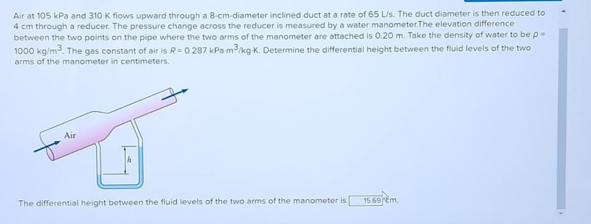 Air at 105 kPa and 310 K flows upward through a 8-cm-diameter inclined duct at a rate of 65 L/s. The duct diameter is then reduced to
4 cm through a reducer. The pressure change across the reducer is measured by a water manometer.The elevation difference
between the two points on the pipe where the two arms of the manometer are attached is 0.20 m. Take the density of water to be p =
1000 kg/m³. The gas constant of air is R = 0.287 kPa-m³/kg-K. Determine the differential height between the fluid levels of the two
arms of the manometer in centimeters.
Air
h
The differential height between the fluid levels of the two arms of the manometer is
15.69 €m.