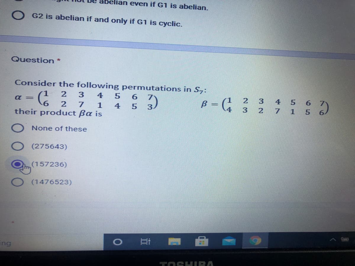 elian even if G1 is abelian.
G2 is abelian if and only if G1 is cyclic.
Question*
Consider the following permutations in S,:
4
5 6
7
(1
B =
4
4 5 6
7 1 5
2
1
4 5
3.
3
6.
their product ßa is
None of these
(275643)
(157236)
(1476523)
ing
TOSHIRA
