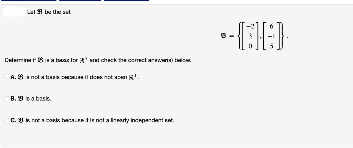 Let 3 be the set
Determine if B is a basis for R³ and check the correct answer(s) below.
A. B is not a basis because it does not span R³.
B. B is a basis.
C. B is not a basis because it is not a linearly independent set.
-2
6
--CIGD
3
5
=