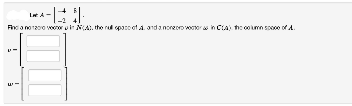 -4
-2
Find a nonzero vector v in N(A), the null space of A, and a nonzero vector w in C(A), the column space of A.
V =
W =
Let A =