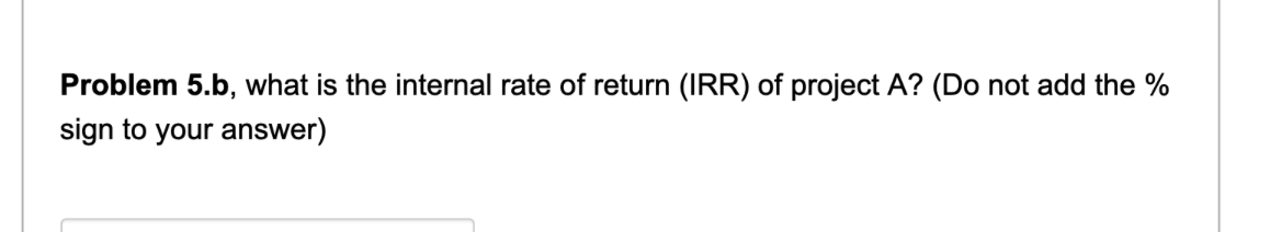 Problem 5.b, what is the internal rate of return (IRR) of project A? (Do not add the %
sign to your answer)