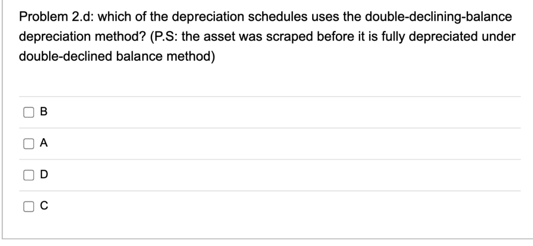 Problem 2.d: which of the depreciation schedules uses the double-declining-balance
depreciation method? (P.S: the asset was scraped before it is fully depreciated under
double-declined balance method)
U
U
U
B
A
D
с