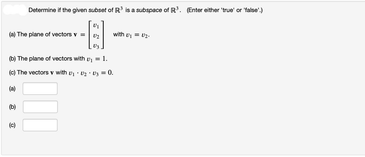 U1
V2
V3
(b) The plane of vectors with v₁ = 1.
(c) The vectors v with V₁ · V₂ · V3 =
= 0.
(a)
Determine if the given subset of R³ is a subspace of R³. (Enter either 'true' or 'false'.)
(a) The plane of vectors v =
(b)
(c)
with v₁ = V₂.