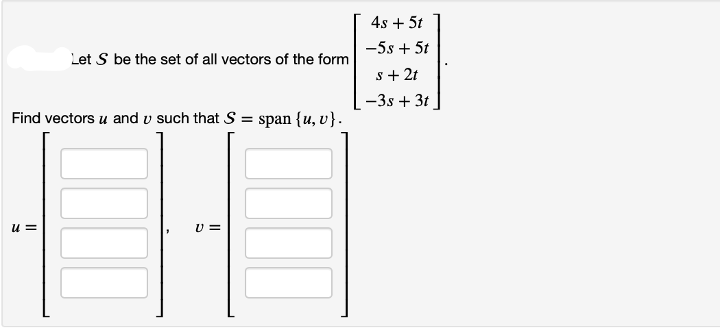 Let S be the set of all vectors of the form
Find vectors u and v such that S =
u=
V =
span {u, v}.
4s + 5t
-5s + 5t
s + 2t
-3s + 3t