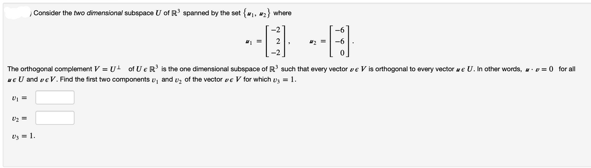 U1 =
Consider the two dimensional subspace U of R³ spanned by the set {₁, ₂} where
U2 =
-2
-0-0
u₁ = 2
-2
The orthogonal complement V U of U € R³ is the one dimensional subspace of R³ such that every vector v € V is orthogonal to every vector u € U. In other words, u v=0 for all
ue U and ve V. Find the first two components ₁ and ₂ of the vector ve V for which v3 = 1.
U3 = 1.
=
-6