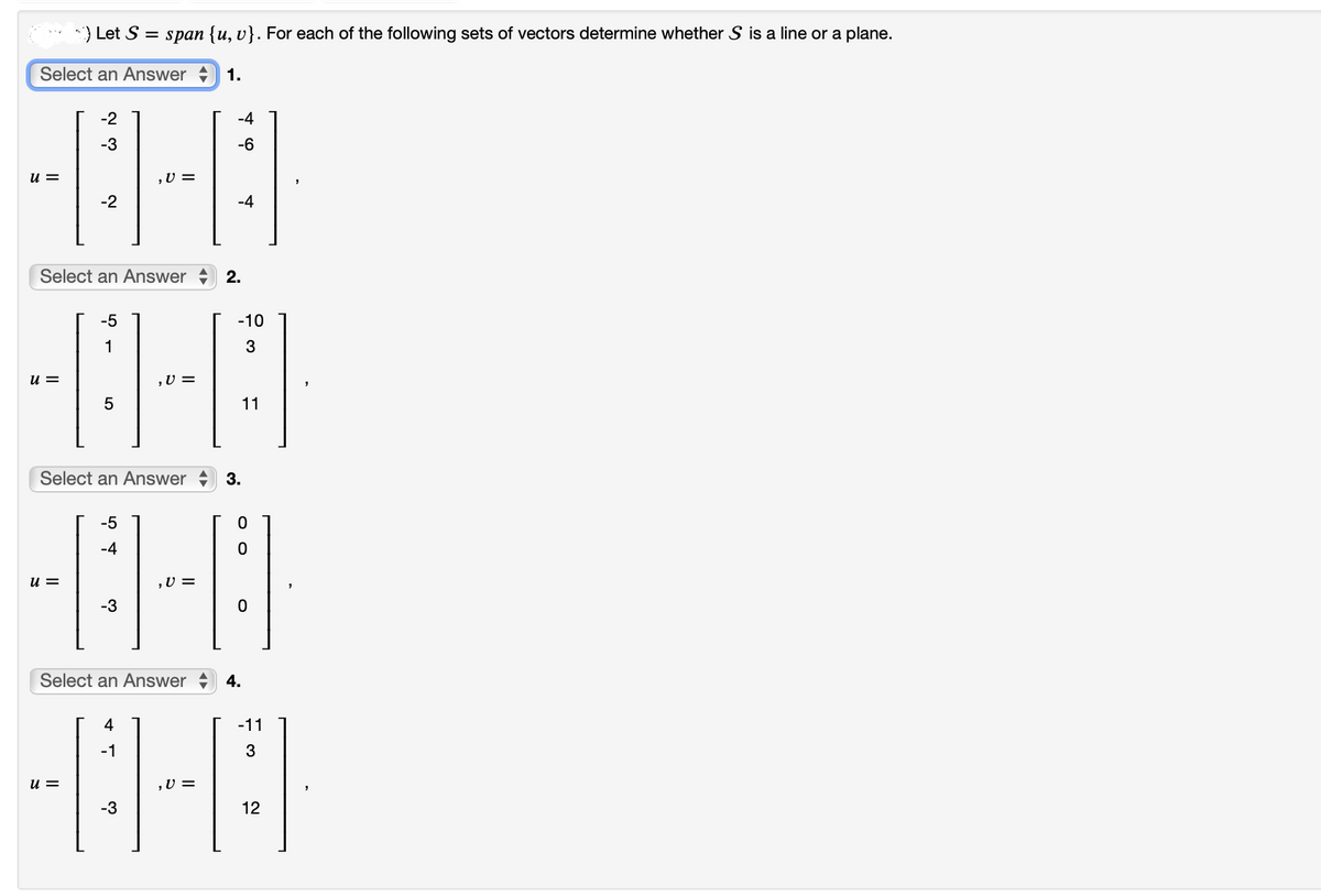 ) Let S = span {u, v}. For each of the following sets of vectors determine whether S is a line or a plane.
Select an Answer 1.
-2
-3
-0-8
,V=
-2
-4
=
=
Select an Answer 2.
-5
1
-8-8
5
Select an Answer
-5
-4
-8-8
,V=
-3
Select an Answer 4.
u=
u=
4
-1
-3
-4
, U =
-6
-10
3
11
3.
-11
3
12