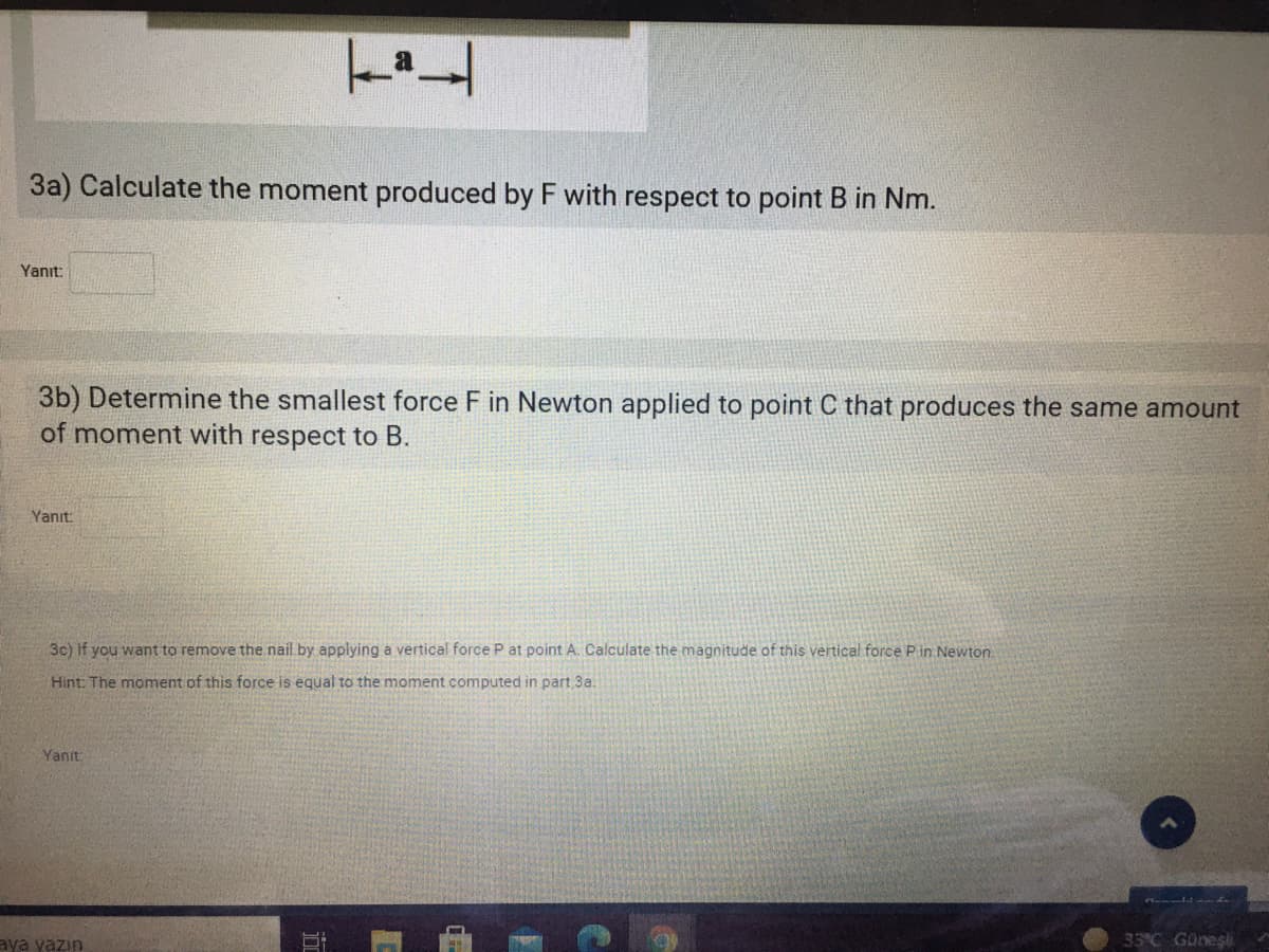 3a) Calculate the moment produced by F with respect to point B in Nm.
Yanıt:
3b) Determine the smallest force F in Newton applied to point C that produces the same amount
of moment with respect to B.
Yanıt:
3c) If you want to remove the nail by applying a vertical force P at point A. Calculate the magnitude of this vertical force Pin Newton.
Hint: The moment of this force is equal to the moment computed in part 3a.
Yanıt:
aya yazın
33°C Güneşi
