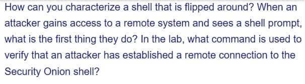 How can you characterize a shell that is flipped around? When an
attacker gains access to a remote system and sees a shell prompt,
what is the first thing they do? In the lab, what command is used to
verify that an attacker has established a remote connection to the
Security Onion shell?