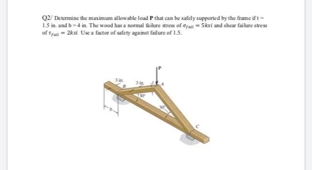 Q2/ Determine the maximum allowable load P that can be safely supported by the frame ift
1.5 in. and b-4 in. The wood has a normal silure stress of ofai = 5ksi and shear failure stress
of Tfail = 2ksi Use a factor of safety against failure of 1.5.
