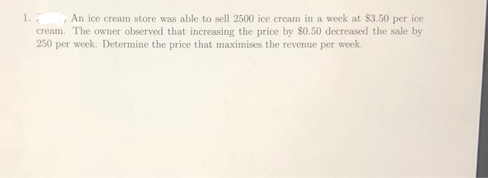 1. An ice cream store was able to sell 2500 ice cream in a week at $3.50 per ice
cream. The owner observed that increasing the price by $0.50 decreased the sale by
250 per week. Determine the price that maximises the revenue per week.