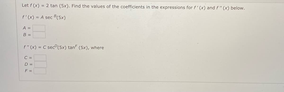 Let f (x) = 2 tan (5x). Find the values of the coefficients in the expressions for f'(x) and f "(x) below.
f'(x) = A sec B(5x)
A =
B =
f" (x) = C sec(5x) tan (5x), where
C =
D =
F =
