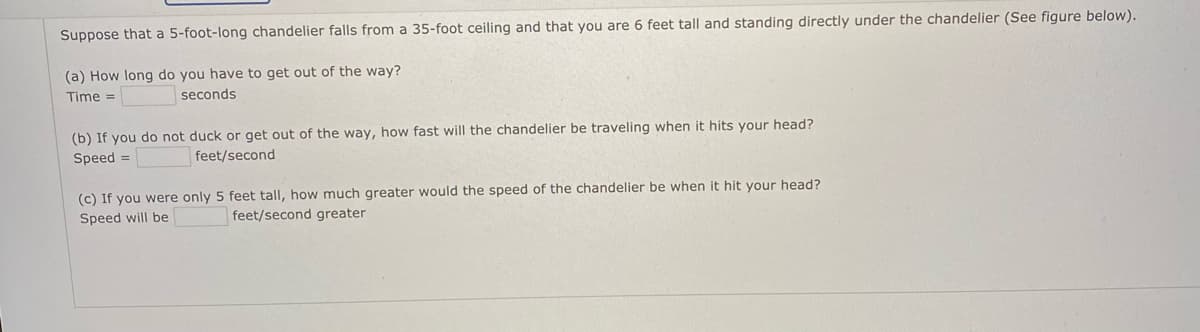 Suppose that a 5-foot-long chandelier falls from a 35-foot ceiling and that you are 6 feet tall and standing directly under the chandelier (See figure below).
(a) How long do you have to get out of the way?
Time =
seconds
(b) If you do not duck or get out of the way, how fast will the chandelier be traveling when it hits your head?
Speed =
feet/second
(c) If you were only 5 feet tall, how much greater would the speed of the chandelier be when it hit your head?
Speed will be
feet/second greater
