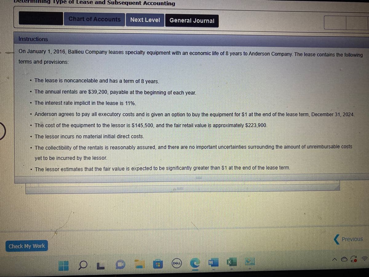 Mining Type of Lease and Subsequent Accounting
Instructions
On January 1, 2016, Ballieu Company leases specialty equipment with an economic life of 8 years to Anderson Company. The lease contains the following
terms and provisions:
Chart of Accounts Next Level General Journal
• The lease is noncancelable and has a term of 8 years.
• The annual rentals are $39,200, payable at the beginning of each year.
The interest rate implicit in the lease is 11%.
Anderson agrees to pay all executory costs and is given an option to buy the equipment for $1 at the end of the lease term, December 31, 2024.
• The cost of the equipment to the lessor is $145,500, and the fair retail value is approximately $223,900.
The lessor incurs no material initial direct costs.
EE
The collectibility of the rentals is reasonably assured, and there are no important uncertainties surrounding the amount of unreimbursable costs
yet to be incurred by the lessor.
• The lessor estimates that the fair value is expected to be significantly greater than $1 at the end of the lease term.
Check My Work
12
OLD
41
DELL
V {
(
Previous
3
)))