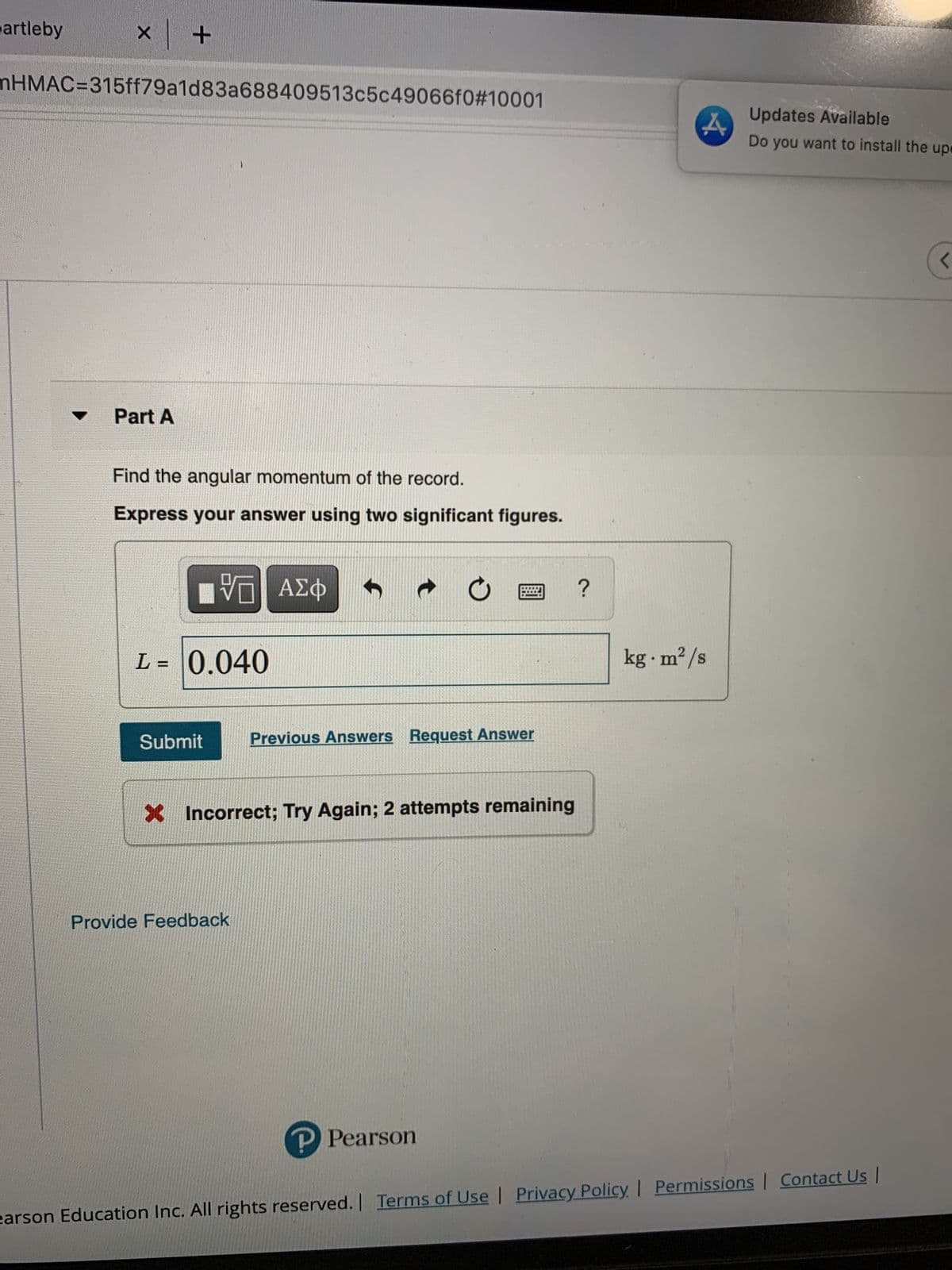 artleby
mHMAC%3D315ff79a1d83a688409513c5c49066f0#10001
Updates Available
Do you want to install the upe
Part A
Find the angular momentum of the record.
Express your answer using two significant figures.
kg m²/s
%3D
Submit
Previous Answers Reguest Answer
X Incorrect; Try Again; 2 attempts remaining
Provide Feedback
P Pearson
| Privacy Policy Permissions | Contact Us |
earson Education Inc. All rights reserved. | Terms of Use
