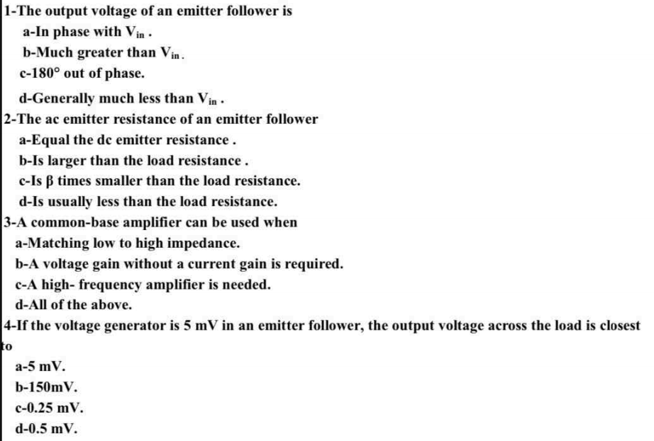 1-The output voltage of an emitter follower is
a-In phase with Vin .
b-Much greater than Vin.
c-180° out of phase.
d-Generally much less than Vin •
2-The ac emitter resistance of an emitter follower
a-Equal the de emitter resistance.
b-Is larger than the load resistance.
c-Is B times smaller than the load resistance.
d-Is usually less than the load resistance.
3-A common-base amplifier can be used when
a-Matching low to high impedance.
b-A voltage gain without a current gain is required.
c-A high- frequency amplifier is needed.
d-All of the above.
4-If the voltage generator is 5 mV in an emitter follower, the output voltage across the load is closest
to
a-5 mV.
b-150mV.
c-0.25 mV.
d-0.5 mV.
