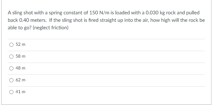 A sling shot with a spring constant of 150 N/m is loaded with a 0.030 kg rock and pulled
back 0.40 meters. If the sling shot is fired straight up into the air, how high will the rock be
able to go? (neglect friction)
52 m
O 58 m
48 m
62 m
41 m
