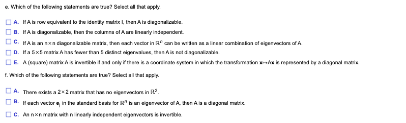 e. Which of the following statements are true? Select all that apply.
A. IfA is row equivalent to the identity matrix I, then A is diagonalizable.
B. IfA is diagonalizable, then the columns of A are linearly independent.
c. IFA is an nxn diagonalizable matrix, then each vector in R" can be written as a linear combination of eigenvectors of A.
D. If a 5x5 matrix A has fewer than 5 distinct eigenvalues, then A is not diagonalizable.
O E. A (square) matrix A is invertible if and only if there is a coordinate system in which the transformation x--Ax is represented by a diagonal matrix.
1. Which of the following statements are true? Select all that apply.
| A. There exists a 2×2 matrix that has no eigenvectors in R2.
] B. If each vector e in the standard basis for R" is an eigenvector of A, then A is a diagonal matrix.
OC. An nxn matrix with n linearly independent eigenvectors is invertible.
