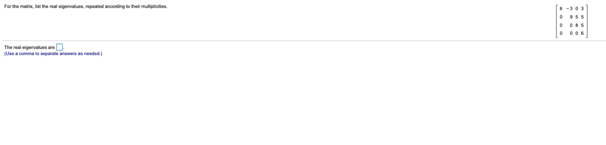 For the matrix, list the real eigenvalues, repeated according to their multiplicities.
6 -3 0 3
955
0 85
0 06
The real eigenvalues are.
(Use a comma to separate answers as needed.)
