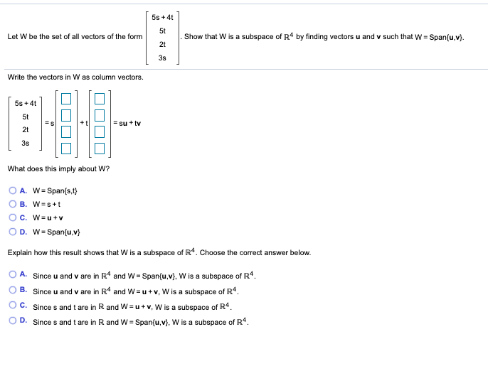 5s + 4t
5t
Let W be the set of all vectors of the form
Show that W is a subspace of R4 by finding vectors u and v such that W = Span(u,v).
2t
3s
Write the vectors in W as column vectors.
5s + 4t
5t
= su + tv
2t
3s
What does this imply about W?
A. W= Span(s,t)
B. W=s+t
C. W=u+v
D. W= Span{u,v}
Explain how this result shows that W is a subspace of R*. Choose the correct answer below.
Since u and v are in R* and W = Span(u,v), W is a subspace of R*.
B. Since u and v are in R* and W = u +v, W is a subspace of R4.
OC. Since s andt are in R and W= u+v, W is a subspace of R4.
O D. Since s and t are in R and W = Span{u,v), W is a subspace of R*.
