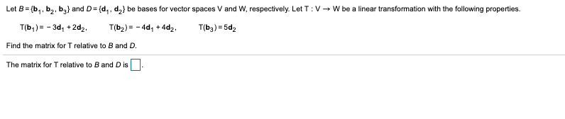 Let B= (b,, b,, b,} and D= (d,, d,} be bases for vector spaces V and W, respectively. Let T :V- W be a linear transformation with the following properties.
T(b,) = - 3d, +2d2,
T(b2) = - 4d, + 4d2,
T(b3) = 5d2
Find the matrix for T relative to B and D.
The matrix for T relative to B and D isO.
