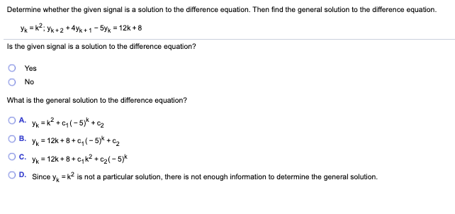 Determine whether the given signal is a solution to the difference equation. Then find the general solution to the difference equation.
Yk = k?; Yk +2 + 4yk + 1 – 5y, = 12k + 8
Is the given signal is a solution to the difference equation?
Yes
No
What is the general solution to the difference equation?
A.
Yk =k? + c, (- 5)* + c2
Yk = 12k + 8+ c, (- 5)*+ C2
В.
Oc.
Yk = 12k + 8 + c, k? + cz( - 5)*
D. Since
= k2 is not a particular solution, there is not enough information to determine the general solution.
Yk
