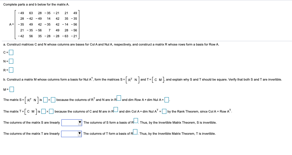 Complete parts a and b below for the matrix A.
- 49
63
28 - 35 - 21
21
49
28 - 42 - 49
14
42
35 - 35
A=
- 35
49
42 - 35
42 - 14 - 56
21 - 35 - 56
7
49
28 - 56
- 42
56
35 - 28 - 28 - 63 -21
a. Construct matrices C and N whose columns are bases for Col A and Nul A, respectively, and construct a matrix R whose rows form a basis for Row A.
c=0
C =
N=O
R=
b. Construct a matrix M whose columns form a basis for Nul A', form the matrices S= RT N and T= C M, and explain why S and T should be square. Verify that both S and T are invertible.
M=
The matrix S= RT N isx because the columns of RT and N are in RU and dim Row A + dim Nul A =.
[RT N]#
The matrix T=[C M ]is xO because the columns of C and M are in R and dim Col A + dim Nul A
by the Rank Theorem, since Col A = Row AT.
The columns of the matrix S are linearly
The columns of S form a basis of R
Thus, by the Invertible Matrix Theorem, S is invertible.
The columns of the matrix T are linearly
The columns of T form a basis of RU. Thus, by the Invertible Matrix Theorem, T is invertible.
