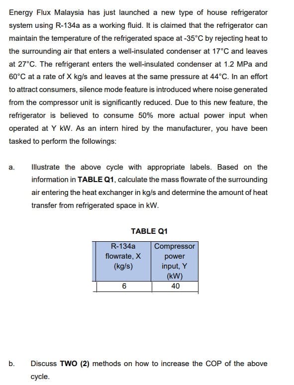 Energy Flux Malaysia has just launched a new type of house refrigerator
system using R-134a as a working fluid. It is claimed that the refrigerator can
maintain the temperature of the refrigerated space at -35°C by rejecting heat to
the surrounding air that enters a well-insulated condenser at 17°C and leaves
at 27°C. The refrigerant enters the well-insulated condenser at 1.2 MPa and
60°C at a rate of X kg/s and leaves at the same pressure at 44°C. In an effort
to attract consumers, silence mode feature is introduced where noise generated
from the compressor unit is significantly reduced. Due to this new feature, the
refrigerator is believed to consume 50% more actual power input when
operated at Y kW. As an intern hired by the manufacturer, you have been
tasked to perform the followings:
a.
Illustrate the above cycle with appropriate labels. Based on the
information in TABLE Q1, calculate the mass flowrate of the surrounding
air entering the heat exchanger in kg/s and determine the amount of heat
transfer from refrigerated space in kW.
TABLE Q1
R-134a
Compressor
flowrate, X
power
(kg/s)
input, Y
(kW)
6
40
b.
Discuss TWO (2) methods on how to increase the COP of the above
cycle.
