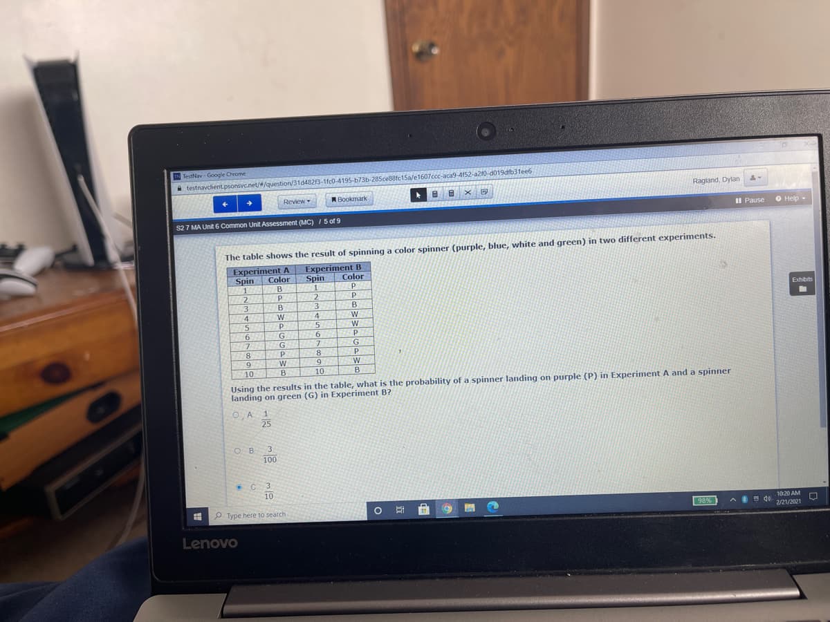 IN TestNav - Google Chrome
i testnavclient.psonsvc.net//question/31d4823-1fc0-4195-b73b-285ce88fc15a/e1607ccc-aca9-4f52-a210-d019dfb31ee6
Ragland, Dylan
Review-
Bookmark
Il Pause
O Help -
S2 7 MA Unit 6 Common Unit Assessment (MC) /5 of 9
The table shows the result of spinning a color spinner (purple, blue, white and green) in two different experiments.
Experiment A
Spin
Experiment В
Color
Spin
Color
B
2.
Exhibits
B.
3.
4.
4
15
5
6.
G.
7.
G
G.
8
8.
10
10
B
Using the results in the table, what is the probability of a spinner landing on purple (P) in Experiment A and a spinner
landing on green (G) in Experiment B?
O, A
3.
O B.
100
10
10:20 AM
P Type here to search
2/21/2021
Lenovo

