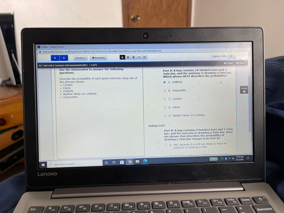 IN TestNav - Google Chrome
testnavclient.psonsvc.net/#/question/31d482f3-1fc0-4195-b73b-285ce88fc15a/e1607ccc-aca9-4f52-a2f0-d019dfb31ee6
Review
ABookmark
Ragland, Dylan
S2 7 MA Unit 6 Common Unit Assessment (MC) 1 4 of 9
II Pause
O Help -
Use the information to answer the following
questions.
Part A: A bag contains 10 Snickers bars and 1
Twix bar, and the outcome is drawing a Twix bar.
Which phrase BEST describes the probability?
Describe the probability of each given outcome using one of
the phrases shown.
• Certain
• Likely
-Unlikely
Neither likely nor unlikely
• Impossible
O A Unlikely
O B. Impossible
Exhibits
O C Certain
O D. Likely
O E Neither likely nor unlikely
Activity 2 of 2
Part B: A bag contains 4 Snickers bars and 1 Twix
bar, and the outcome is drawing a Twix bar. Does
the phrase that describes the probability of
drawing a Twix bar change from Part A?
A Yes, because it is still less likely to have an
outcome of drawing a Twix.
10:18 AM
O Ei
98%
A do
2/21/2021
P Type here to search
Lenovo
Prsc
*-
F11
Delete
F9
F10
F12
Ins
Esc
F6
F7
F8
F3
F5
FI
&
Backspace
